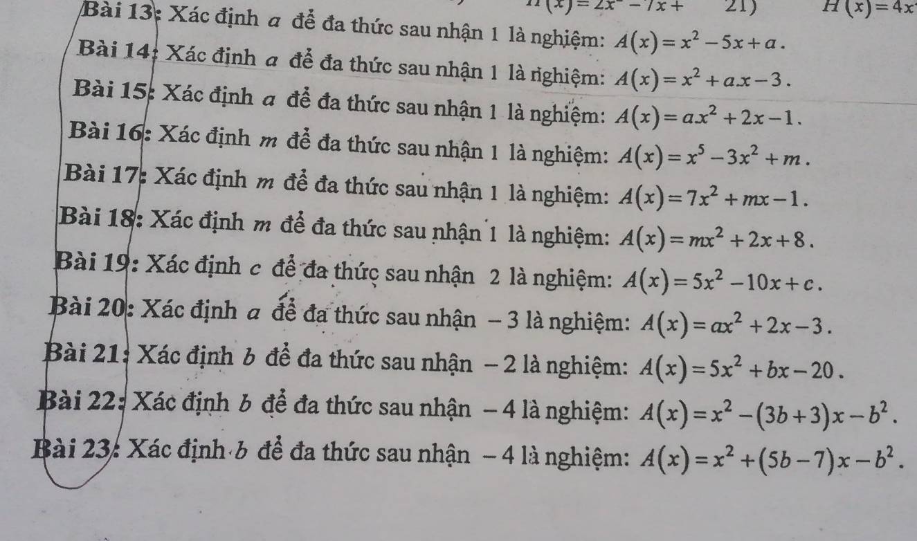 n(x)=2x^--7x+ 21) H(x)=4x
Bài 13: Xác định a để đa thức sau nhận 1 là nghiệm: A(x)=x^2-5x+a.
Bài 14: Xác định a để đa thức sau nhận 1 là righiệm: A(x)=x^2+ax-3.
Bài 15: Xác định a để đa thức sau nhận 1 là nghiệm: A(x)=ax^2+2x-1.
Bài 16: Xác định m để đa thức sau nhận 1 là nghiệm: A(x)=x^5-3x^2+m.
Bài 17: Xác định m để đa thức sau nhận 1 là nghiệm: A(x)=7x^2+mx-1.
Bài 18: Xác định m để đa thức sau nhận 1 là nghiệm: A(x)=mx^2+2x+8.
Bài 19: Xác định c để đa thức sau nhận 2 là nghiệm: A(x)=5x^2-10x+c.
Bài 20: Xác định a để đa thức sau nhận - 3 là nghiệm: A(x)=ax^2+2x-3.
Bài 21: Xác định 6 để đa thức sau nhận - 2 là nghiệm: A(x)=5x^2+bx-20.
Bài 22: Xác định 6 để đa thức sau nhận - 4 là nghiệm: A(x)=x^2-(3b+3)x-b^2.
Bài 23: Xác định b để đa thức sau nhận - 4 là nghiệm: A(x)=x^2+(5b-7)x-b^2.