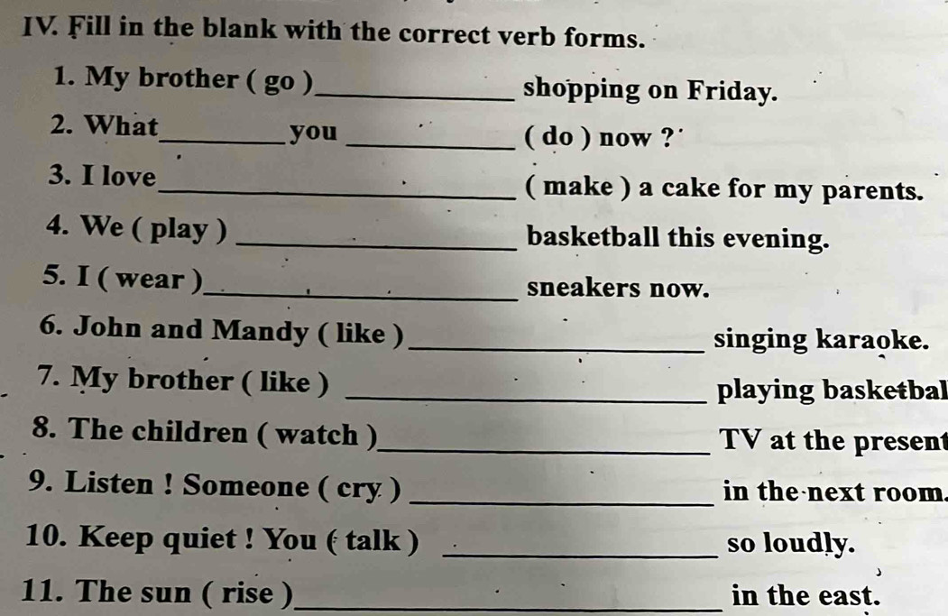 Fill in the blank with the correct verb forms. 
1. My brother ( go )_ shopping on Friday. 
2. What_ you_ 
( do ) now ? ' 
3. I love_ ( make ) a cake for my parents. 
4. We ( play ) _basketball this evening. 
5. I ( wear )_ sneakers now. 
6. John and Mandy ( like )_ singing karaoke. 
7. My brother ( like ) _playing basketbal 
8. The children ( watch )_ TV at the present 
9. Listen ! Someone ( cry ) _in the next room. 
10. Keep quiet ! You ( talk ) _so loudly. 
11. The sun ( rise )_ in the east.