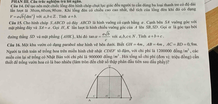 PHÁN III. Câu trăc nghiệm trả lời ngăn. 
Câu 14. Để tạo nên một chiếc lồng đèn hình chóp chụt lục giác đều người ta cần dùng ba loại thanh tre có độ dài 
lần lượt là 30cm, 60cm, 90cm. Khi lồng đèn có chiều cao cao nhất, thể tích của lồng đèn khi đó có dạng
V=asqrt(b)(dm^3) với a,b∈ Z , Tính a+b. 
Câu 15. Cho hình chóp S. ABCD có đáy ABCD là hình vuông có cạnh bằng a. Cạnh bên SA vuông góc với 
mặt phẳng đáy và SA=a. Gọi H, K lần lượt là hình chiếu vuông góc của A lên SB, SD. Gọi α là góc tạo bởi 
đường thẳng SD và mặt phẳng (AHK), khi đó tan alpha = asqrt(b)/c  với a,b, c∈ N. Tính a+b+c. 
Câu 16. Một khu vườn có dạng parabol như hình vẽ bên dưới. Biết GH=4m, AB=4m, AC=BD=0,9m. 
Người ta tính toán sẽ trồng hoa trên miền hình chữ nhật CDEF tô đậm, với chi phí là 1200000dong/m^2 , các 
miền còn lại sẽ trồng cỏ Nhật Bản với chi phí là 900000dong/m^2. Hỏi tổng số chi phí (đơn vị: triệu đồng) cần 
thiết đề trồng vườn hoa cỏ là bao nhiêu (làm tròn đến chữ số thập phân đầu tiên sau dấu phầy)?
F E
C " D
A
B