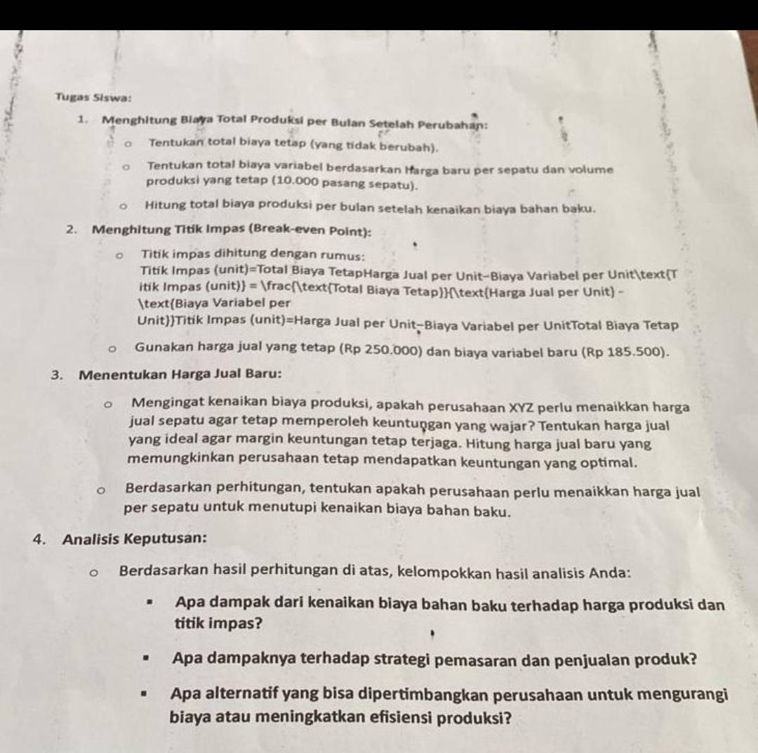 Tugas Siswa:
1. Menghitung Biaya Total Produksi per Bulan Setelah Perubahan:
Tentukan total biaya tetap (yang tidak berubah).
Tentukan total biaya variabel berdasarkan harga baru per sepatu dan volume
produksi yang tetap (10.000 pasang sepatu).
Hitung total biaya produksi per bulan setelah kenaikan biaya bahan baku.
2. Menghitung Titik Impas (Break-even Point):
Titik impas dihitung dengan rumus:
Titík Impas (unit)=Total Biaya TetapHarga Jual per Unit-Biaya Variabel per UnitT
itik Impas (unit) = fracTotal Biaya TetapHarga Jual per Unit -
Biaya Variabel per
UnitTitik Impas (unit)=Harga Jual per Unit-Biaya Variabel per UnitTotal Biaya Tetap
Gunakan harga jual yang tetap (Rp 250.000) dan biaya variabel baru (Rp 185.500).
3. Menentukan Harga Jual Baru:
Mengingat kenaikan biaya produksi, apakah perusahaan XYZ perlu menaikkan harga
jual sepatu agar tetap memperoleh keuntuṇgan yang wajar? Tentukan harga jual
yang ideal agar margin keuntungan tetap terjaga. Hitung harga jual baru yang
memungkinkan perusahaan tetap mendapatkan keuntungan yang optimal.
Berdasarkan perhitungan, tentukan apakah perusahaan perlu menaikkan harga jual
per sepatu untuk menutupi kenaikan biaya bahan baku.
4. Analisis Keputusan:
Berdasarkan hasil perhitungan di atas, kelompokkan hasil analisis Anda:
Apa dampak dari kenaikan biaya bahan baku terhadap harga produksi dan
titik impas?
Apa dampaknya terhadap strategi pemasaran dan penjualan produk?
Apa alternatif yang bisa dipertimbangkan perusahaan untuk mengurangi
biaya atau meningkatkan efisiensi produksi?