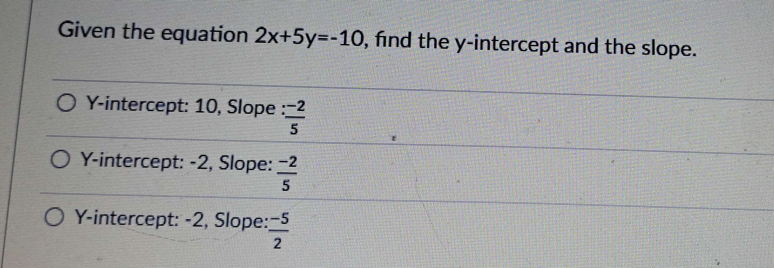 Given the equation 2x+5y=-10 , find the y-intercept and the slope.
Y-intercept: 10, Slope :  (-2)/5 
Y-intercept: -2, Slope:  (-2)/5 
Y-intercept: -2, Slope:  (-5)/2 