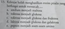 Kelenjar ludah menghasilkan enzim ptialin yang
berfungsi untuk memecah ....
a. amilum menjadi maltosa
b. sukrosa menjadi glukosa
c. sukrosa menjadi glukosa dan fruktosa
d. laktosa menjadi glukosa dan galaktosa
e. pepton menjadi asam-asam amino