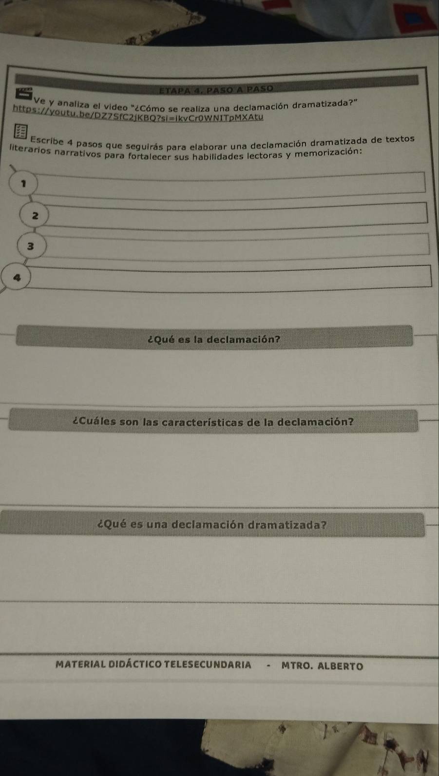 etapa 4, paso a paso 
'Ve y analiza el video "¿Cómo se realiza una declamación dramatizada?' 
https://youtu.be/DZZSfC2jKBQ?sl=ikvCr0WN1TpMXAtu 
: 
Escribe 4 pasos que seguirás para elaborar una declamación dramatizada de textos 
literarios narrativos para fortalecer sus habilidades lectoras y memorización: 
1 
2
3
4 
¿Qué es la declamación? 
¿Cuáles son las características de la declamación? 
¿Qué es una declamación dramatizada? 
MATERIAL DIDÁCTICO TELESECUNDARIA - MTRO. ALBERTO