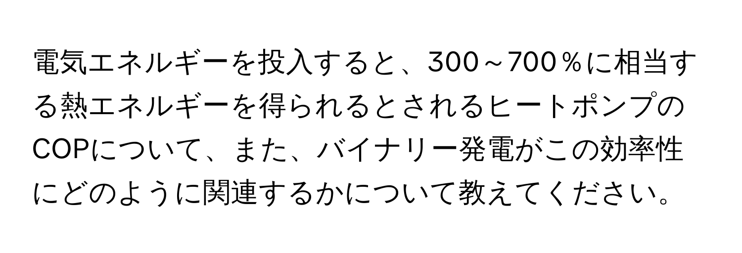 電気エネルギーを投入すると、300～700％に相当する熱エネルギーを得られるとされるヒートポンプのCOPについて、また、バイナリー発電がこの効率性にどのように関連するかについて教えてください。