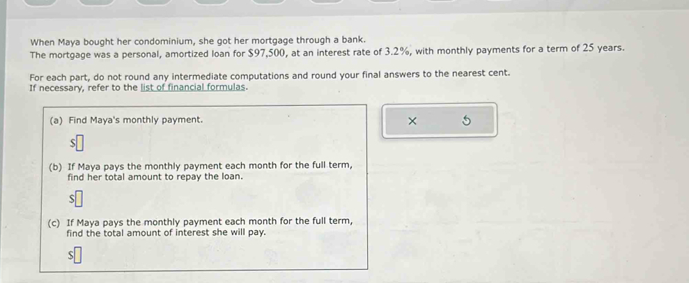 When Maya bought her condominium, she got her mortgage through a bank. 
The mortgage was a personal, amortized loan for $97,500, at an interest rate of 3.2%, with monthly payments for a term of 25 years. 
For each part, do not round any intermediate computations and round your final answers to the nearest cent. 
If necessary, refer to the list of financial formulas. 
(a) Find Maya's monthly payment. × 
(b) If Maya pays the monthly payment each month for the full term, 
find her total amount to repay the loan. 
(c) If Maya pays the monthly payment each month for the full term, 
find the total amount of interest she will pay.