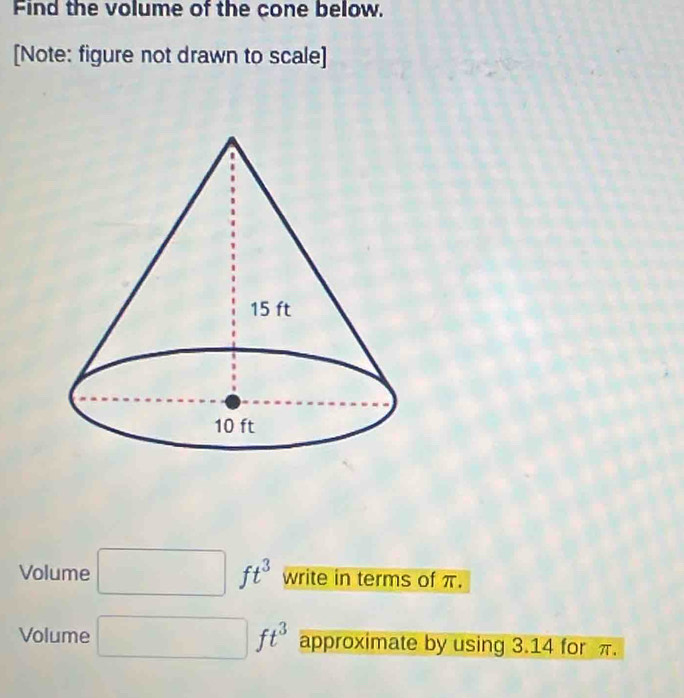 Find the volume of the cone below. 
[Note: figure not drawn to scale] 
Volume □  ft^3 write in terms of π. 
Volume ft^3 approximate by using 3.14 for π.