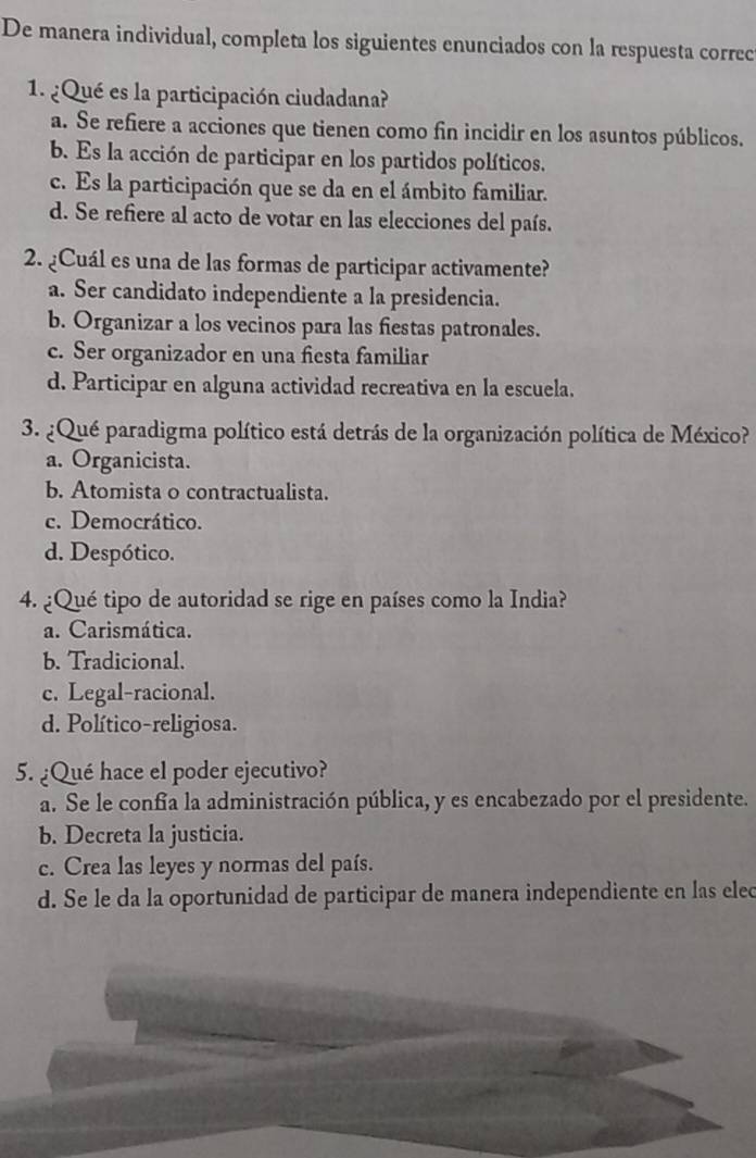 De manera individual, completa los siguientes enunciados con la respuesta correc
1. ¿Qué es la participación ciudadana?
a. Se refiere a acciones que tienen como fin incidir en los asuntos públicos.
b. Es la acción de participar en los partidos políticos.
c. Es la participación que se da en el ámbito familiar.
d. Se refiere al acto de votar en las elecciones del país.
2. ¿Cuál es una de las formas de participar activamente?
a. Ser candidato independiente a la presidencia.
b. Organizar a los vecinos para las fiestas patronales.
c. Ser organizador en una fiesta familiar
d. Participar en alguna actividad recreativa en la escuela.
3. ¿Qué paradigma político está detrás de la organización política de México?
a. Organicista.
b. Atomista o contractualista.
c. Democrático.
d. Despótico.
4. ¿Qué tipo de autoridad se rige en países como la India?
a. Carismática.
b. Tradicional.
c. Legal-racional.
d. Político-religiosa.
5. ¿Qué hace el poder ejecutivo?
a. Se le confía la administración pública, y es encabezado por el presidente.
b. Decreta la justicia.
c. Crea las leyes y normas del país.
d. Se le da la oportunidad de participar de manera independiente en las elec