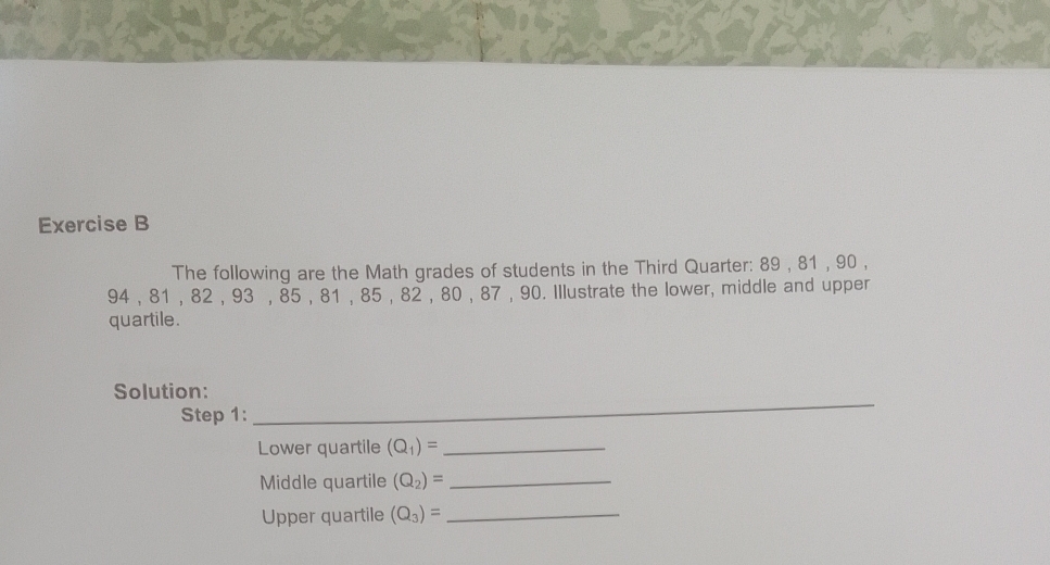 The following are the Math grades of students in the Third Quarter: 89 , 81 , 90 ,
94 , 81 , 82 , 93 , 85 , 81 , 85 , 82 , 80 , 87 , 90. Illustrate the lower, middle and upper 
quartile. 
__ 
Solution: 
Step 1: 
Lower quartile (Q_1)= _ 
Middle quartile (Q_2)= _ 
Upper quartile (Q_3)= _