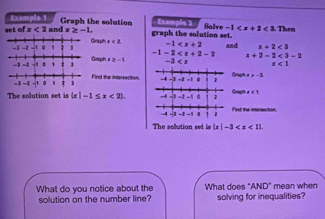 Example 1 Graph the solution Exemple 2 Solve -1 <3</tex> . Then 
set of x<2</tex> and x≥ -1. graph the solution set. 
Graph x<2</tex>. -1
and x+2<3</tex>
-1-2 x+2-2<3-2</tex> 
Graph x≥ -1. -3
x<1</tex> 
Find the intersection.Graph z>-1
Graph x<1</tex>. 
The solution set is  x|-1≤ x<2. 
Find the intersection. 
The solution set is  x|-3 . 
What do you notice about the What does “AND” mean when 
solution on the number line? solving for inequalities?