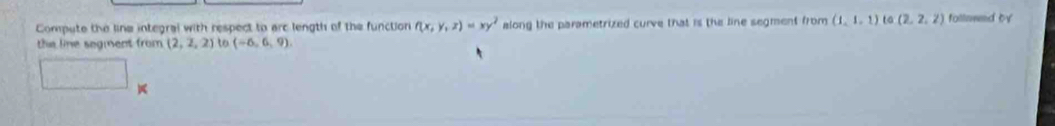 Compute the line integral with respect to arc length of the function f(x,y,z)=xy^2 along the parametrized curve that is the line segment from (1,1,1) to (2,2,2) follawed by 
the line segment from (2,2,2) to (-6,6,9). 
□