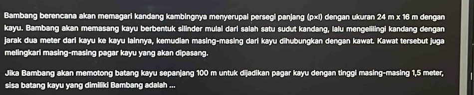 Bambang berencana akan memagari kandang kambingnya menyerupai persegi panjang (p×l) dengan ukuran 24 m x 16 m dengan 
kayu. Bambang akan memasang kayu berbentuk silinder mulai dari salah satu sudut kandang, lalu mengelilingi kandang dengan 
jarak dua meter dari kayu ke kayu lainnya, kemudian masing-masing dari kayu dihubungkan dengan kawat. Kawat tersebut juga 
melingkari masing-masing pagar kayu yang akan dipasang. 
Jika Bambang akan memotong batang kayu sepanjang 100 m untuk dijadikan pagar kayu dengan tinggi masing-masing 1,5 meter, 
sisa batang kayu yang dimiliki Bambang adalah ...