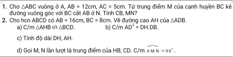 Cho △ ABC vuông ở A, AB=12cm, AC=5cm. Từ trung điểm M của cạnh huyền BC kẻ
đường vuông góc với BC cắt AB ở N. Tính CB, MN?
2. Cho hcn ABCD có AB=16cm, BC=8cm. Vẽ đường cao AH của △ ADB.
a) C/m △ AHB∽ △ BCD. b) C/mAD^2=DH.DB.
c) Tính độ dài DH, AH.
d) Gọi M, N lần lượt là trung điểm của HB, CD. C/m widehat AMN=90°.