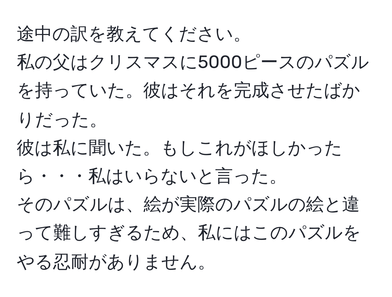 途中の訳を教えてください。  
私の父はクリスマスに5000ピースのパズルを持っていた。彼はそれを完成させたばかりだった。  
彼は私に聞いた。もしこれがほしかったら・・・私はいらないと言った。  
そのパズルは、絵が実際のパズルの絵と違って難しすぎるため、私にはこのパズルをやる忍耐がありません。