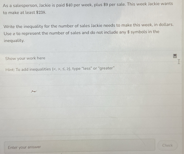 As a salesperson, Jackie is paid $40 per week, plus $9 per sale. This week Jackie wants 
to make at least $238. 
Write the inequality for the number of sales Jackie needs to make this week, in dollars. 
Use x to represent the number of sales and do not include any $ symbols in the 
inequality. 
Show your work here 
Hint: To add inequalities (,≤ ,≥ ) , type “less” or “greater” 
Enter your answer Check