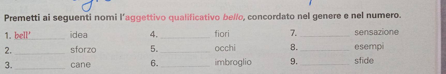 Premetti ai seguenti nomi l’aggettivo qualificativo bello, concordato nel genere e nel numero. 
1. bell'_ idea 4._ fiori 7._ sensazione 
2. _sforzo 5._ occhi 8. _esempi 
6. 
3. _cane _imbroglio 
9._ sfide