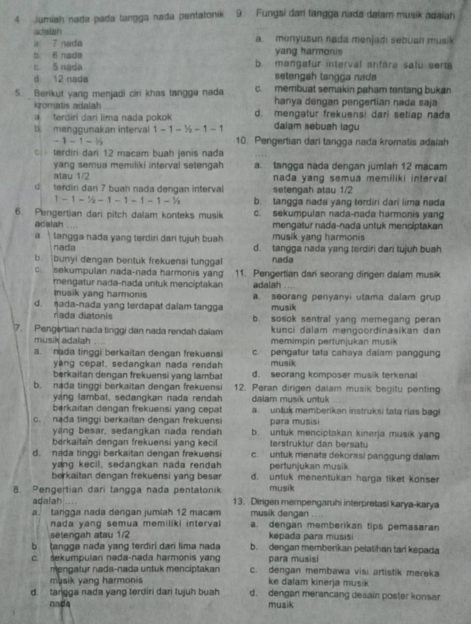 Jumiah nada pada tangga nada pentatonik 9. Fungsi dan tangga nada dalam musik adaiah
adalah
a 7 nada
a. menyusun nada menjadi sebuah musik
b. 6 nada
yang harmonis
c. 5 nada b. mangatur interval antare satu serta
d 12 nada setengah tangga nada
5. Berikut yang menjadi ciri khas tangga nada c. membuat semakin paham tentang bukan
kromatis adalah
hanya dengan pengertian nada saja
terdiri dari lima nada pokok
d. mengatur frekuensi dari setiap nada
b menggunakan interval 1-1-^1/_2-1-1 daiam sebuah lagu
-1-1-1/2 10. Pengertian dari tangga nada kromatis adalah
terdiri dari 12 macam buah jenis nada
yang semua memiliki interval setengah a. tangga nada dengan jumlah 12 macam
atau 1/2 nada yang semua memiliki interval
d terdiri dari 7 buah nada dengan interval setengah atau 1/2
1-1-^1/_2-1-1-1-1-^1/_2 b. tangga nada yang terdiri dari lima nada
6. Pengertian dari pitch dalam konteks musik c. sekumpulan nada-nada harmonis yang
adalah .... mengatur nada-nada untuk menciptakan
a  langga nada yang terdiri dari tujuh buah musik yang harmonis
nada
d. tangga nada yang terdiri dari tujuh buah
b. bunyi dengan bentuk frekuensi tunggal nada
c sekumpulan nada-nada harmonis yan 11. Pengertian dari seorang dirigen dalam musik
mengatur nada-nada untuk menciptakan adalah .
musik yang harmonis a. seorang penyanyi utama dalam grup
d. ada-nada yang terdapat dalam tangga musik
nada diatonis b. sosok sentral yang memegang peran
7. Pengertian nada tinggi dan nada rendah dalam kunci dalam mengoordinäsikan dan
musik adalah memimpin pertunjukan musik
a nada tinggi berkaitan dengan frekuensi c. pengatur tata cahaya dalam panggung
yang cepat, sedangkan nada rendah musik
berkaitan dengan frekuensi yang lambat d. seorang komposer musik terkenal
b. nada tinggi berkaitan dengan frekuensi 12. Peran dirigen dalam musik begitu penting
yang lambat, sedangkan nada rendah dalam musik untuk
berkaitan dengan frekuensi yang cepat a. untuk memberikan instruksi tata rias bagi
c. nada tinggi berkaitan dengan frekuensi para musisi
yang besar, sedangkan nada rendah b. untuk menciptakan kinerja musik yan
berkaitan dengan frekuensi yang kecil terstruktur dan bersatu
d. nada tinggi berkaitan dengan frekuensi c. untuk menata dekorasi panggung dalam
yang kecil, sedangkan nada rendah pertunjukan musik
berkaitan dengan frekuensi yang besar d. untuk menentukan harga tiket konser
8. Pengertian dari tangga nada pentatonik musik
adalah .... 13. Dirigen mempengaruhi interpretasi karya-karya
a. tangga nada dengan jumlah 12 macam musik dengan ....
nada yang semua memiliki interval a. dengan memberikan tips pemasaran
selengah atau 1/2 kepada para musisi
b tangga nada yang terdiri dari lima nada b. dengan memberikan pelatihan tarl kepada
c. sekumpulan nada-nada harmonis yang para musisi
mengatur nada-nada untuk menciptakan c. dengan membawa visi artistik mereka
musik yang harmonis ke dalam kinerja musik
d. tangga nada yang terdiri dari tujuh buah d. dengan merancang desain poster konser
nada musik