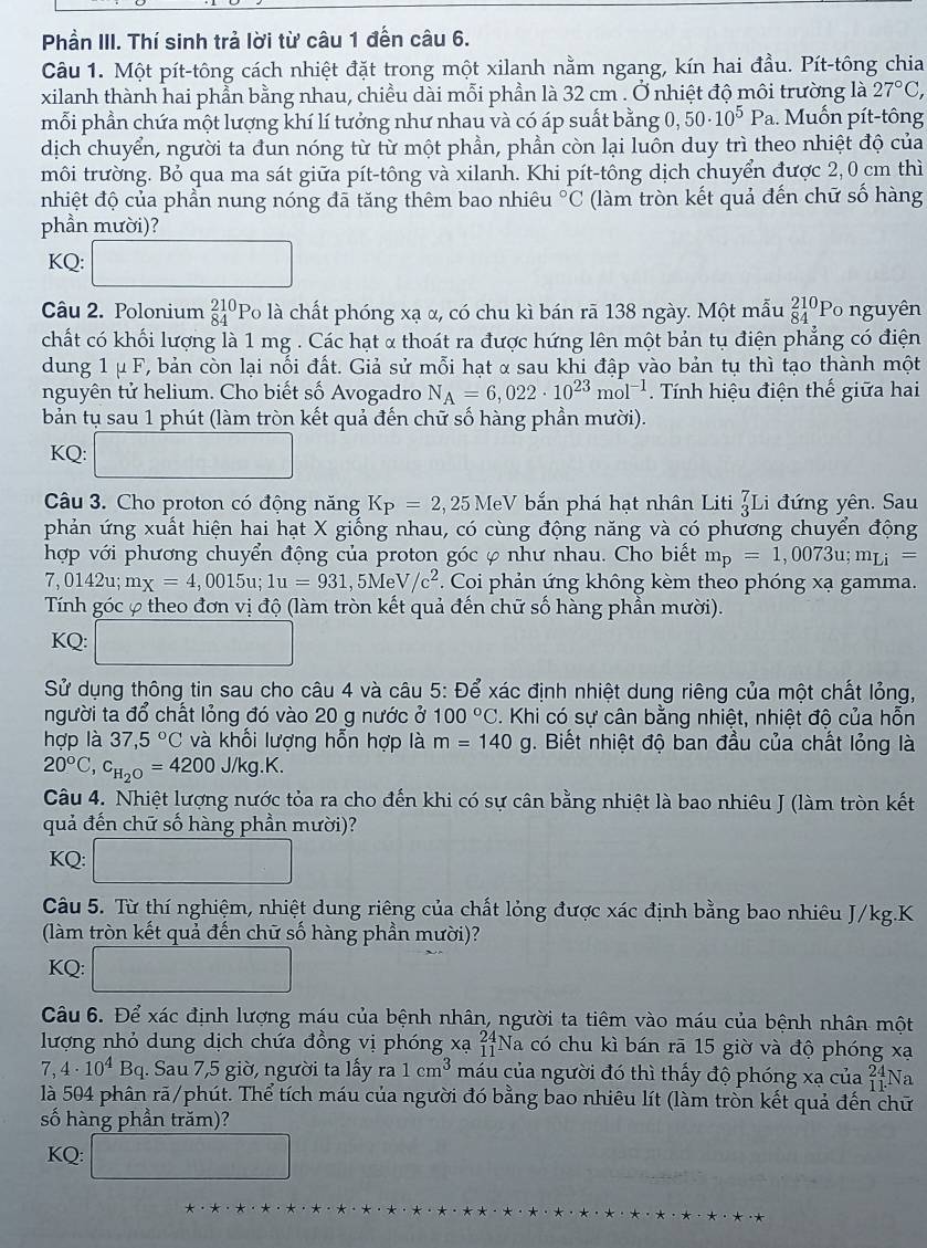 Phần III. Thí sinh trả lời từ câu 1 đến câu 6.
Câu 1. Một pít-tông cách nhiệt đặt trong một xilanh nằm ngang, kín hai đầu. Pít-tông chia
xilanh thành hai phần bằng nhau, chiều dài mỗi phần là 32 cm . Ở nhiệt độ môi trường là 27°C,
mỗi phần chứa một lượng khí lí tưởng như nhau và có áp suất bằng 0, 50· 10^5Pa... Muốn pít-tông
dịch chuyển, người ta đun nóng từ từ một phần, phần còn lại luôn duy trì theo nhiệt độ của
môi trường. Bỏ qua ma sát giữa pít-tông và xilanh. Khi pít-tông dịch chuyển được 2, 0 cm thì
nhiệt độ của phần nung nóng đã tăng thêm bao nhiêu°C (làm tròn kết quả đến chữ số hàng
phần mười)?
KQ:
□ 
Câu 2. Polonium beginarrayr 210 84endarray Po là chất phóng xạ α, có chu kì bán rã 138 ngày. Một mẫu _(84)^(210)P_o nguyên
chất có khối lượng là 1 mg . Các hạt α thoát ra được hứng lên một bản tụ điện phẳng có điện
dung 1 μ F, bản còn lại nổi đất. Giả sử mỗi hạt α sau khi đập vào bản tụ thì tạo thành một
nguyên tử helium. Cho biết số Avogadro N_A=6,022· 10^(23)mol^(-1) Tính hiệu điện thế giữa hai
bản tụ sau 1 phút (làm tròn kết quả đến chữ số hàng phần mười).
KQ: □
Câu 3. Cho proton có động năng K_P=2,25MeV bắn phá hạt nhân Liti _3^(7Li đứng yên. Sau
phản ứng xuất hiện hai hạt X giống nhau, có cùng động năng và có phương chuyển động
hợp với phương chuyển động của proton góc φ như nhau. Cho biết m_p)=1,0073u;m_Li=
7,0142u;mx=4,0015u;1u=931,5MeV/c^2. Coi phản ứng không kèm theo phóng xạ gamma.
Tính góc φ theo đơn vị độ (làm tròn kết quả đến chữ số hàng phần mười).
KQ: □
Sử dụng thông tin sau cho câu 4 và câu 5: Để xác định nhiệt dung riêng của một chất lỏng,
người ta đổ chất lỏng đó vào 20 g nước ở 100°C. Khi có sự cân bằng nhiệt, nhiệt đô của hỗn
hợp là 37,5°C và khối lượng hỗn hợp là m=140g 1. Biết nhiệt độ ban đầu của chất lỏng là
20°C,c_H_2O=4200J/kg.K.
Câu 4. Nhiệt lượng nước tỏa ra cho đến khi có sự cân bằng nhiệt là bao nhiêu J (làm tròn kết
quả đến chữ số hàng phần mười)?
KQ: □
Câu 5. Từ thí nghiệm, nhiệt dung riêng của chất lỏng được xác định bằng bao nhiêu J/kg.K
(làm tròn kết quả đến chữ số hàng phần mười)?
KQ:
Câu 6. Để xác định lượng máu của bệnh nhân, người ta tiêm vào máu của bệnh nhân một
lượng nhỏ dung dịch chứa đồng vị phóng xạ beginarrayr 24 11endarray *Na có chu kì bán rã 15 giờ và độ phóng xạ
7,4· 10^4Bq. Sau 7,5 giờ, người ta lấy ra 1cm^3 máu của người đó thì thấy độ phóng xạ của beginarrayr 24 11endarray Na
là 504 phân rã/phút. Thể tích máu của người đó bằng bao nhiêu lít (làm tròn kết quả đến chữ
số hàng phần trăm)?
KQ: □