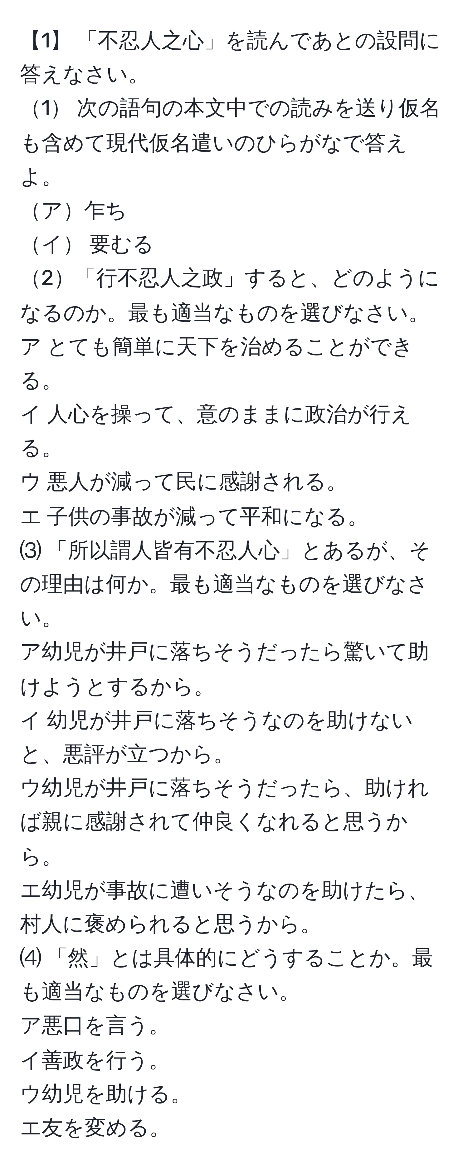 【1】 「不忍人之心」を読んであとの設問に答えなさい。  
1 次の語句の本文中での読みを送り仮名も含めて現代仮名遣いのひらがなで答えよ。  
ア乍ち  
イ 要むる  
2「行不忍人之政」すると、どのようになるのか。最も適当なものを選びなさい。  
ア とても簡単に天下を治めることができる。  
イ 人心を操って、意のままに政治が行える。  
ウ 悪人が減って民に感謝される。  
エ 子供の事故が減って平和になる。  
⑶ 「所以謂人皆有不忍人心」とあるが、その理由は何か。最も適当なものを選びなさい。  
ア幼児が井戸に落ちそうだったら驚いて助けようとするから。  
イ 幼児が井戸に落ちそうなのを助けないと、悪評が立つから。  
ウ幼児が井戸に落ちそうだったら、助ければ親に感謝されて仲良くなれると思うから。  
エ幼児が事故に遭いそうなのを助けたら、村人に褒められると思うから。  
⑷ 「然」とは具体的にどうすることか。最も適当なものを選びなさい。  
ア悪口を言う。  
イ善政を行う。  
ウ幼児を助ける。  
エ友を変める。