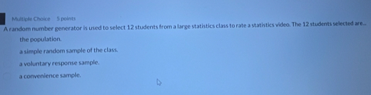 A random number generator is used to select 12 students from a large statistics class to rate a statistics video. The 12 students selected are...
the population.
a simple random sample of the class.
a voluntary response sample.
a convenience sample.