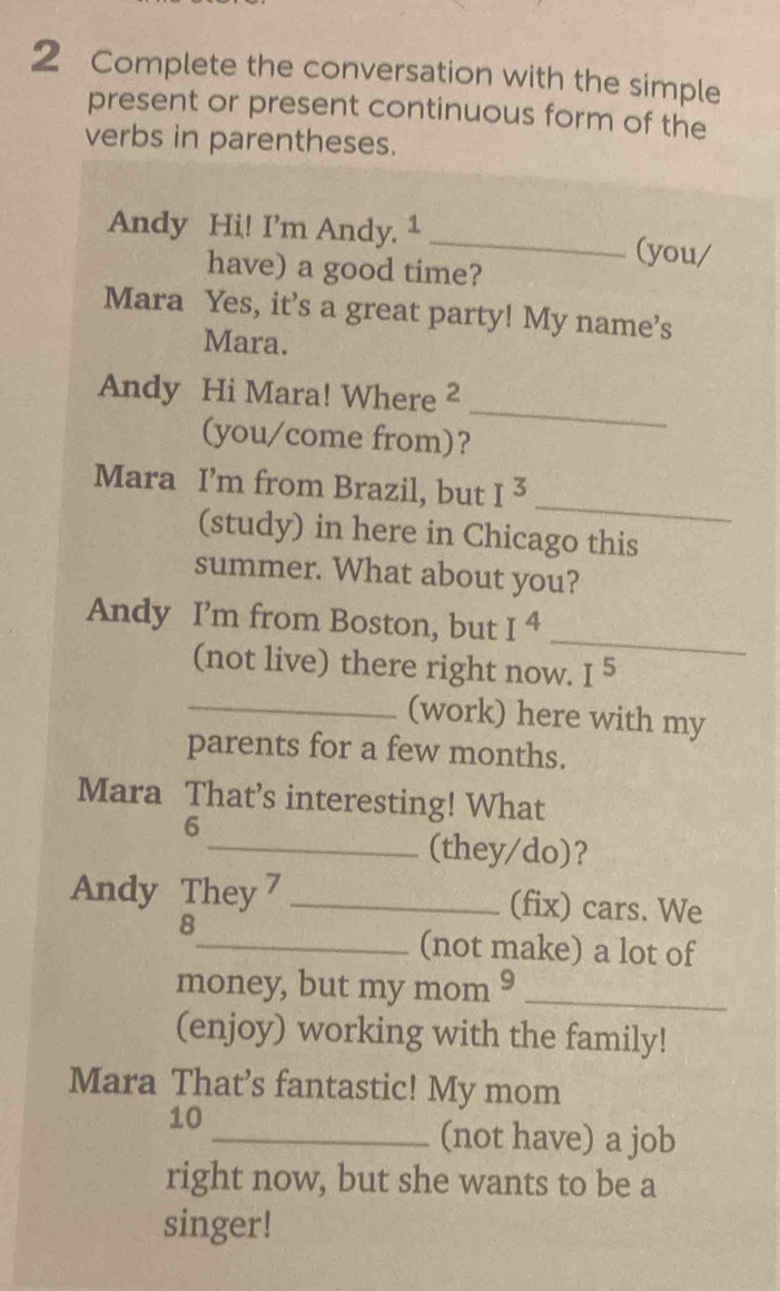 Complete the conversation with the simple 
present or present continuous form of the 
verbs in parentheses. 
Andy Hi! I’m Andy. 1_ (you/ 
have) a good time? 
Mara Yes, it’s a great party! My name’s 
Mara. 
_ 
Andy Hi Mara! Where ² 
(you/come from)? 
_ 
Mara I’m from Brazil, but I^3
(study) in here in Chicago this 
summer. What about you? 
Andy I’m from Boston, but I^4
_ 
(not live) there right now. I^5
_(work) here with my 
parents for a few months. 
Mara That’s interesting! What 
6 
_(they/do)? 
Andy They 7_ (fix) cars. We 
8 
_(not make) a lot of 
money, but my mom 9_ 
(enjoy) working with the family! 
Mara That’s fantastic! My mom 
10 
_(not have) a job 
right now, but she wants to be a 
singer!