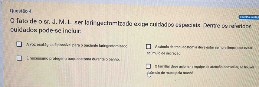 Escolha múltip
O fato de o sr. J. M. L. ser laringectomizado exige cuidados especiais. Dentre os referidos
cuidados pode-se incluir:
A voz esofágica é possível para o paciente laringectomizado. A cânula de traqueostomia deve estar sempre límpa para evitar
acúmulo de secreção.
É necessário proteger o traqueostoma durante o banho.
O familiar deve acionar a equipe de atenção domiciliar, se houver
geúmulo de muco pela manhã.