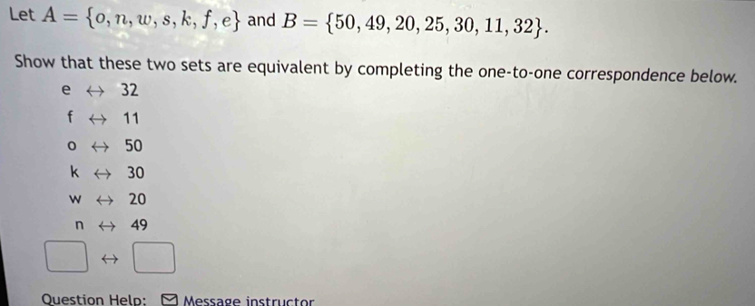 Let A= o,n,w,s,k,f,e and B= 50,49,20,25,30,11,32. 
Show that these two sets are equivalent by completing the one-to-one correspondence below.
e 32
f 11
0 50
k 30
w 20
n 49
Question Held: Message instructor