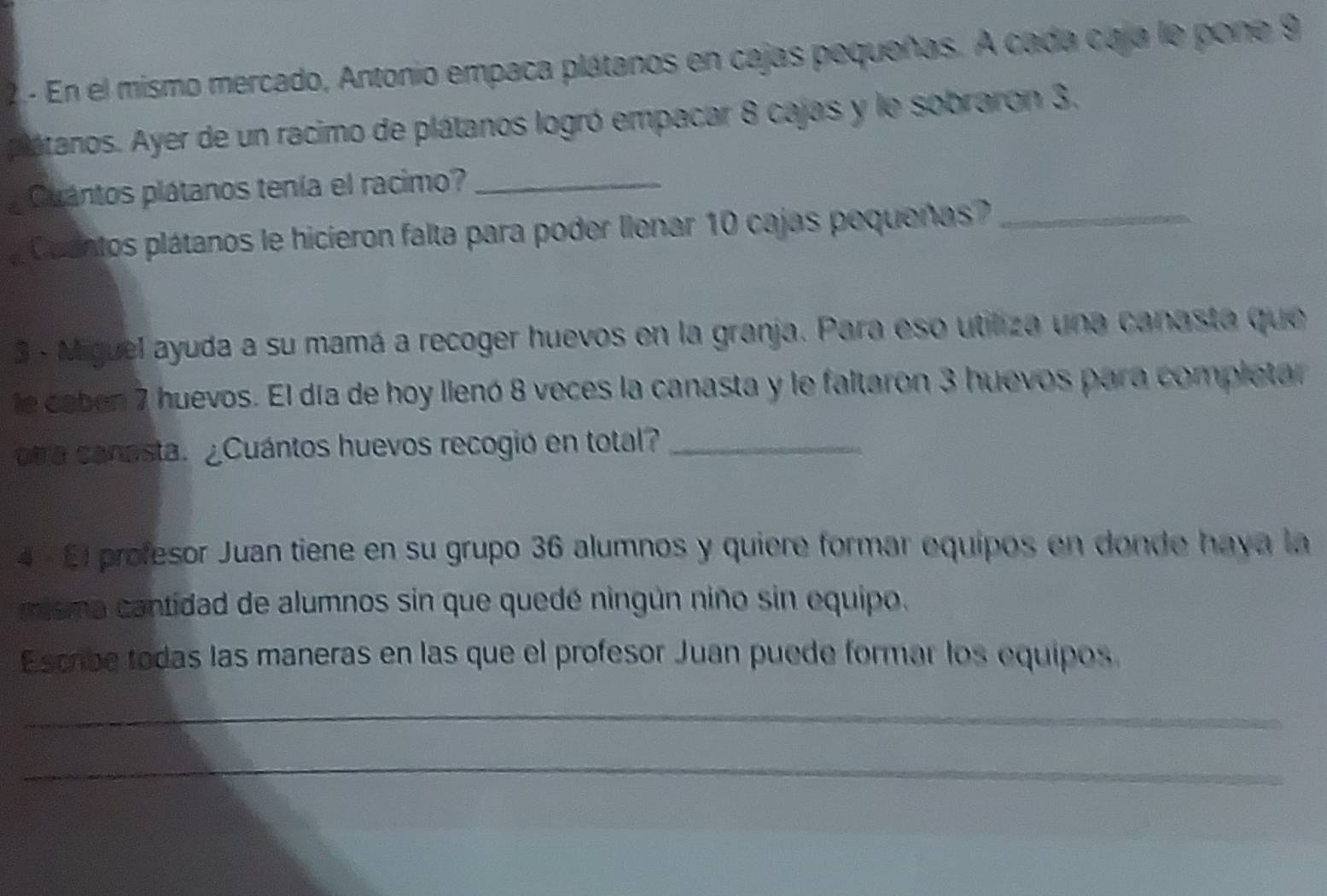 En el mismo mercado, Antonio empaña plátanos en cajas pequeñas. A cada caja le pone 9
plátanos. Ayer de un racimo de plátanos logró empacar 8 cajas y le sobraron 3. 
Cuantos plátanos tenía el racimo?_ 
Cuantos plátanos le hicieron falta para poder llenar 10 cajas pequeñas?_ 
3 - Miguel ayuda a su mamá a recoger huevos en la granja. Para eso utiliza una canasta que 
le caben 7 huevos. El día de hoy lienó 8 veces la canasta y le faltaron 3 huevos para completar 
otra canasta. ¿Cuántos huevos recogió en total?_ 
4 × El profesor Juan tiene en su grupo 36 alumnos y quiere formar equipos en donde haya la 
misma cantidad de alumnos sin que quedé ningún niño sin equipo. 
Escrbe todas las maneras en las que el profesor Juan puede formar los equipos. 
_ 
_