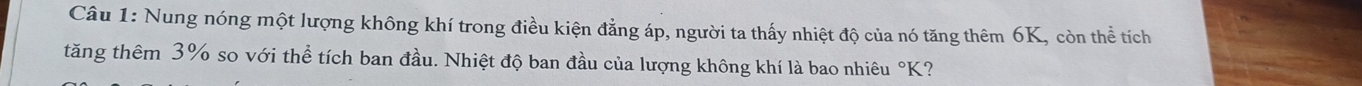 Nung nóng một lượng không khí trong điều kiện đẳng áp, người ta thấy nhiệt độ của nó tăng thêm 6K, còn thể tích 
tăng thêm 3% so với thể tích ban đầu. Nhiệt độ ban đầu của lượng không khí là bao nhiêu°K K?