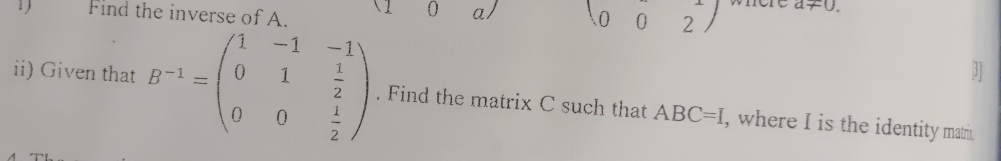 Find the inverse of A. 
0 a/
beginpmatrix 0&0&2endpmatrix
a!= 0. 
31 
ii) Given that B^(-1)=beginpmatrix 1&-1&-1 0&1& 1/2  0&0& 1/2 endpmatrix. Find the matrix C such that ABC=I , where I is the identity matri.