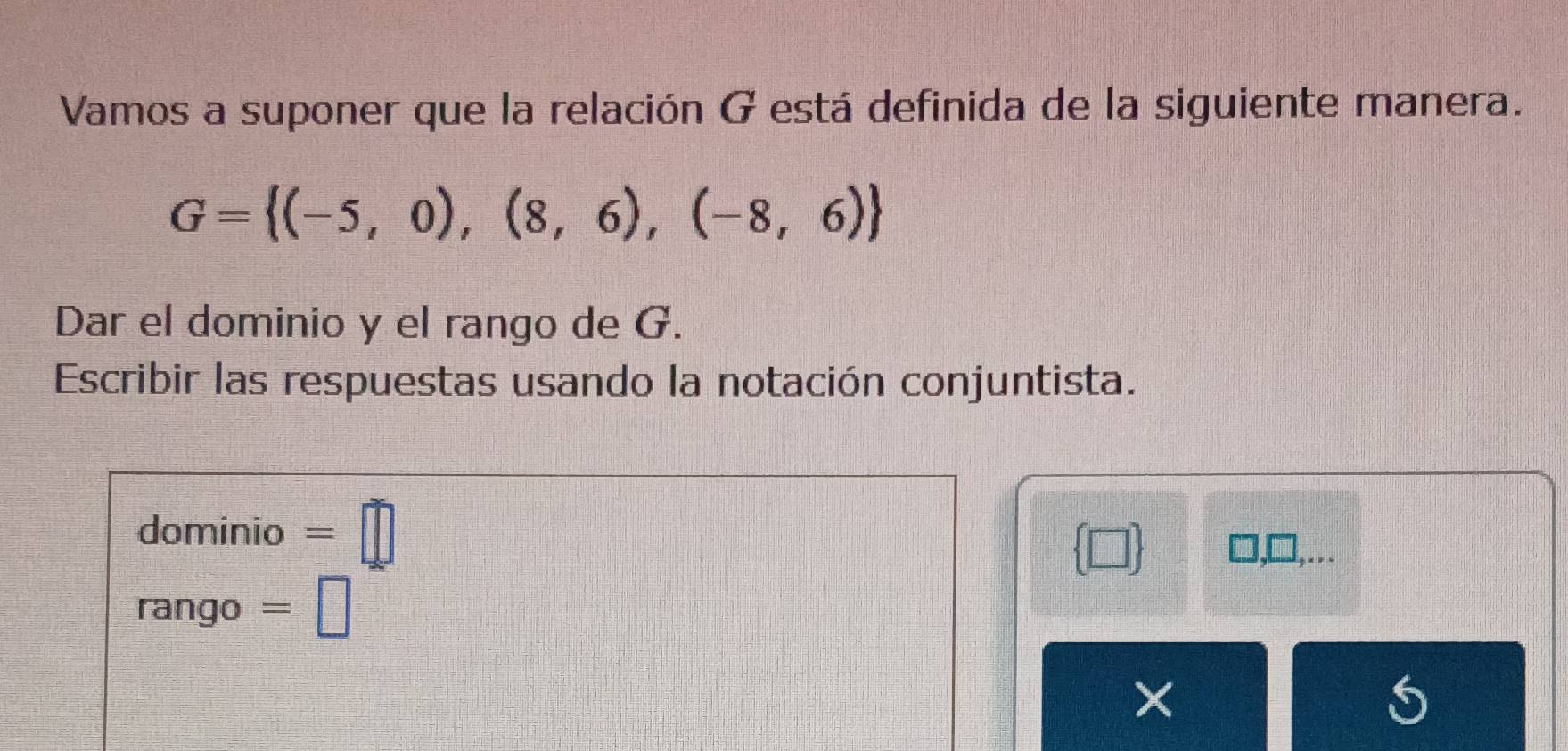 Vamos a suponer que la relación G está definida de la siguiente manera.
G= (-5,0),(8,6),(-8,6)
Dar el dominio y el rango de G. 
Escribir las respuestas usando la notación conjuntista. 
dominio =□
 □ 
□ 
rango =□
×