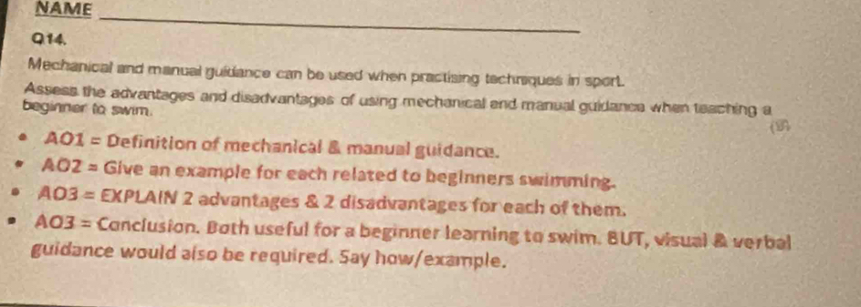 NAME_ 
Q14. 
Mechanical and manual guidiance can be used when practising tachriques in sport. 
Assess the advantages and disadvantages of using mechanical and manual guidance when teaching a 
beginner to swim. 
(
AO1= Definition of mechanical & manual guidance.
AO2= Give an example for each related to beginners swimming.
AO3= EXPLAIN 2 advantages & 2 disadvantages for each of them.
AO3= Conclusion. Both useful for a beginner learning to swim. BUT, visual & verbal 
guidance would also be required. Say how/example.