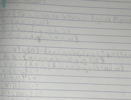 anower.
U= x/x is a set of letters in English Alpha
A= a,e,i,o,u
B= b,c,d,k,g,h,j
c= a o,b,c,d,e,j,r,s,t,v,w
(c-A)∪ (B')= a,e,i,o,b,c,d,e,d,h,i,g,r,s,f,v,u
A∪ B= a,e,i,o,u,b,c,e,g,h,s
B'UC= A,E,I,k,L
A∪ (B∩ C)= m,n,o,p,q,p,q,e,l,5,T,W,
(A∪ B∪ C)'=-1
(A∩ B)∪ C=
A∩ (B∪ C)=?