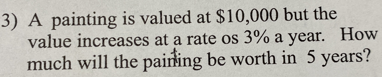 A painting is valued at $10,000 but the 
value increases at a rate os 3% a year. How 
much will the paining be worth in 5 years?