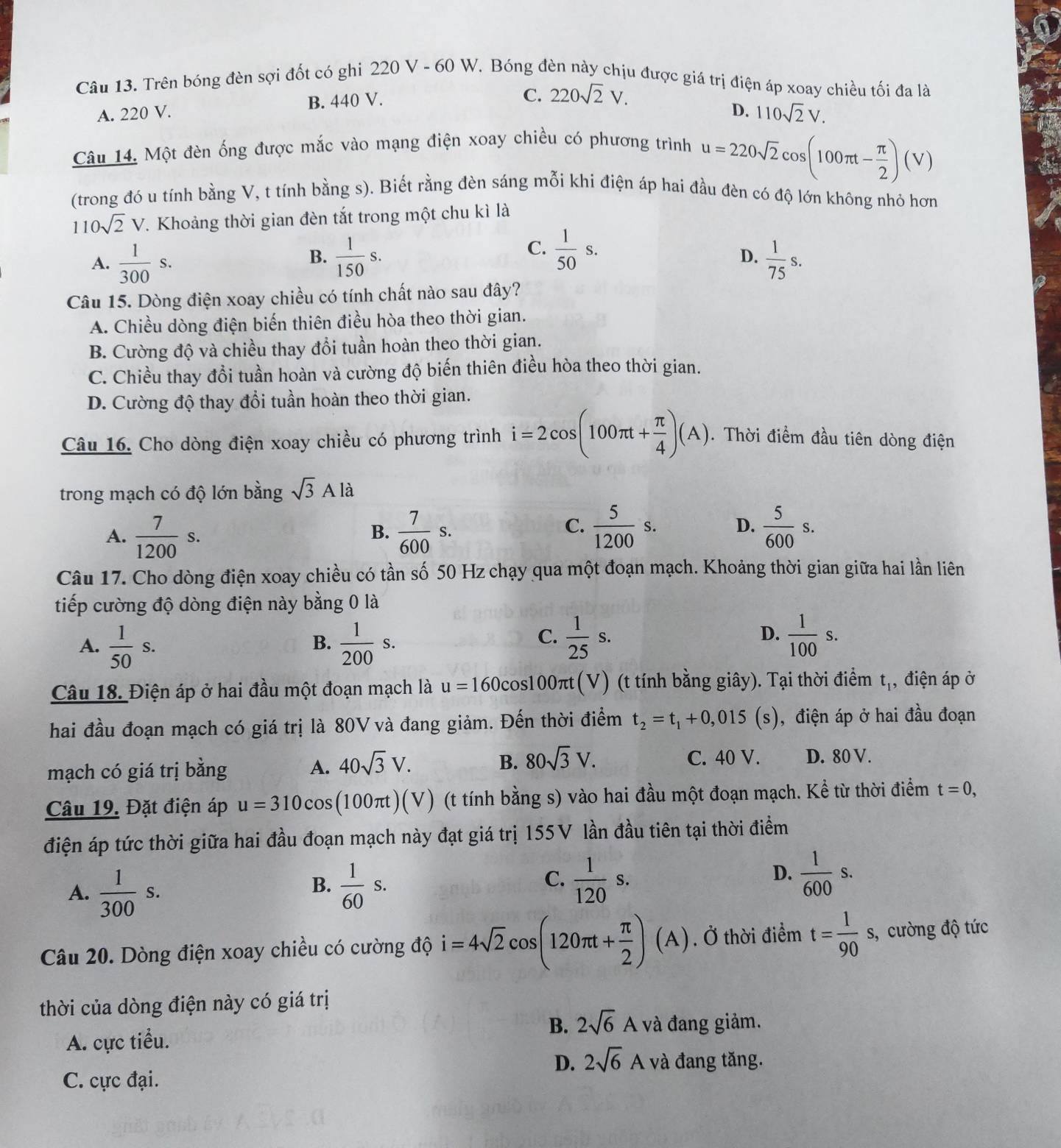 Trên bóng đèn sợi đốt có ghi 220 V - 60 W. Bóng đèn này chịu được giá trị điện áp xoay chiều tối đa là
A. 220 V. B. 440 V.
C. 220sqrt(2)V.
D. 110sqrt(2)V.
Câu 14. Một đèn ống được mắc vào mạng điện xoay chiều có phương trình
u=220sqrt(2)cos (100π t- π /2 )(V)
(trong đó u tính bằng V, t tính bằng s). Biết rằng đèn sáng mỗi khi điện áp hai đầu đèn có độ lớn không nhỏ hơn
110sqrt(2)V. Khoảng thời gian đèn tắt trong một chu kì là
B.
C.  1/50 s.
D.
A.  1/300 s.  1/150 s.  1/75 s.
Câu 15. Dòng điện xoay chiều có tính chất nào sau đây?
A. Chiều dòng điện biến thiên điều hòa theo thời gian.
B. Cường độ và chiều thay đổi tuần hoàn theo thời gian.
C. Chiều thay đổi tuần hoàn và cường độ biến thiên điều hòa theo thời gian.
D. Cường độ thay đổi tuần hoàn theo thời gian.
Câu 16. Cho dòng điện xoay chiều có phương trình i=2cos (100π t+ π /4 )(A). Thời điểm đầu tiên dòng điện
trong mạch có độ lớn bằng sqrt(3)Ala
C.
A.  7/1200 s.  7/600 s.  5/1200 s. D.  5/600 s.
B.
Câu 17. Cho dòng điện xoay chiều có tần số 50 Hz chạy qua một đoạn mạch. Khoảng thời gian giữa hai lần liên
tiếp cường độ dòng điện này bằng 0 là
A.  1/50 s.  1/200 s.
B.
C.  1/25 s.  1/100 s.
D.
Câu 18. Điện áp ở hai đầu một đoạn mạch là u=160c cos100πt(V) (t tính bằng giây). Tại thời điểm t_1 , điện áp ở
hai đầu đoạn mạch có giá trị là 80V và đang giảm. Đến thời điểm t_2=t_1+0,015(s) , điện áp ở hai đầu đoạn
mạch có giá trị bằng A. 40sqrt(3)V. B. 80sqrt(3)V. C. 40 V. D. 80 V.
Câu 19. Đặt điện áp u=310cos (100π t)(V) (t tính bằng s) vào hai đầu một đoạn mạch. Kể từ thời điểm t=0,
điện áp tức thời giữa hai đầu đoạn mạch này đạt giá trị 155V lần đầu tiên tại thời điểm
C.
A.  1/300 s.  1/60 s.  1/120 s.
B.
D.  1/600 s.
Câu 20. Dòng điện xoay chiều có cường độ i=4sqrt(2)cos (120π t+ π /2 ) (A ) . Ở thời điểm t= 1/90 s , cường độ tức
thời của dòng điện này có giá trị
B. 2sqrt(6)A và đang giảm.
A. cực tiểu.
D. 2sqrt(6)A và đang tăng.
C. cực đại.