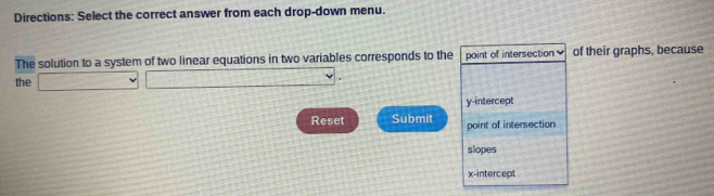 Directions: Select the correct answer from each drop-down menu.
The solution to a system of two linear equations in two variables corresponds to the point of intersection of their graphs, because
the □ □ .□ □
y-intercept
Reset Submit point of intersection
slopes
x-intercept