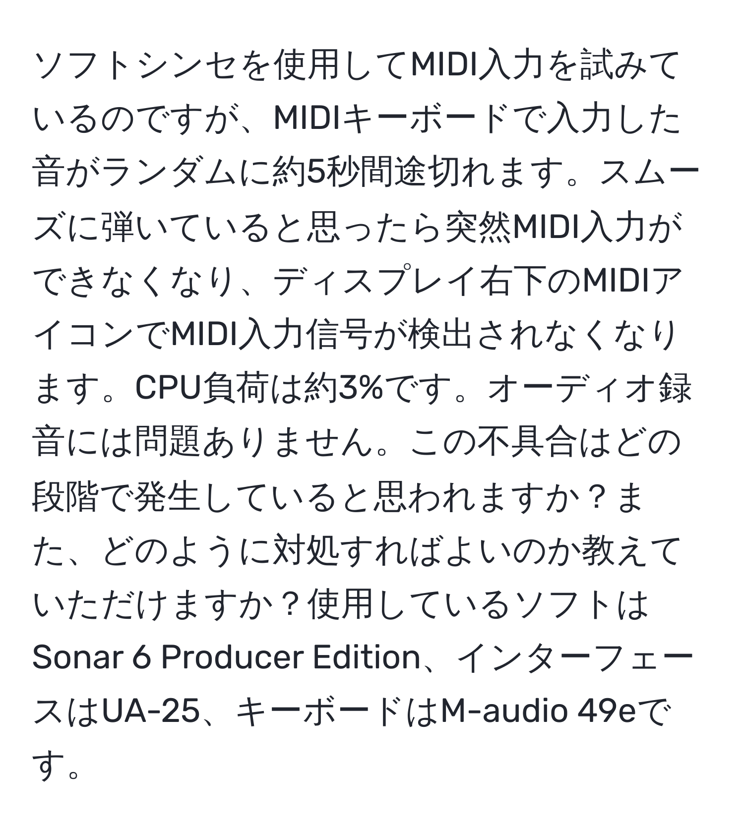 ソフトシンセを使用してMIDI入力を試みているのですが、MIDIキーボードで入力した音がランダムに約5秒間途切れます。スムーズに弾いていると思ったら突然MIDI入力ができなくなり、ディスプレイ右下のMIDIアイコンでMIDI入力信号が検出されなくなります。CPU負荷は約3%です。オーディオ録音には問題ありません。この不具合はどの段階で発生していると思われますか？また、どのように対処すればよいのか教えていただけますか？使用しているソフトはSonar 6 Producer Edition、インターフェースはUA-25、キーボードはM-audio 49eです。