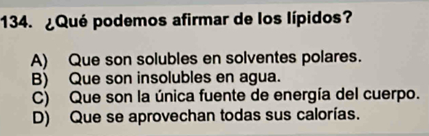 ¿Qué podemos afirmar de los lípidos?
A) Que son solubles en solventes polares.
B) Que son insolubles en agua.
C) Que son la única fuente de energía del cuerpo.
D) Que se aprovechan todas sus calorías.