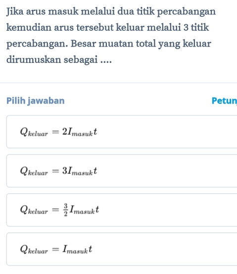 Jika arus masuk melalui dua titik percabangan
kemudian arus tersebut keluar melalui 3 titik
percabangan. Besar muatan total yang keluar
dirumuskan sebagai ....
Pilih jawaban Petun
Q_keluar=2I_masukt
Q_keluar=3I_masukt
Q_keluar= 3/2 I_masukt
Q_keluar=I_masukt