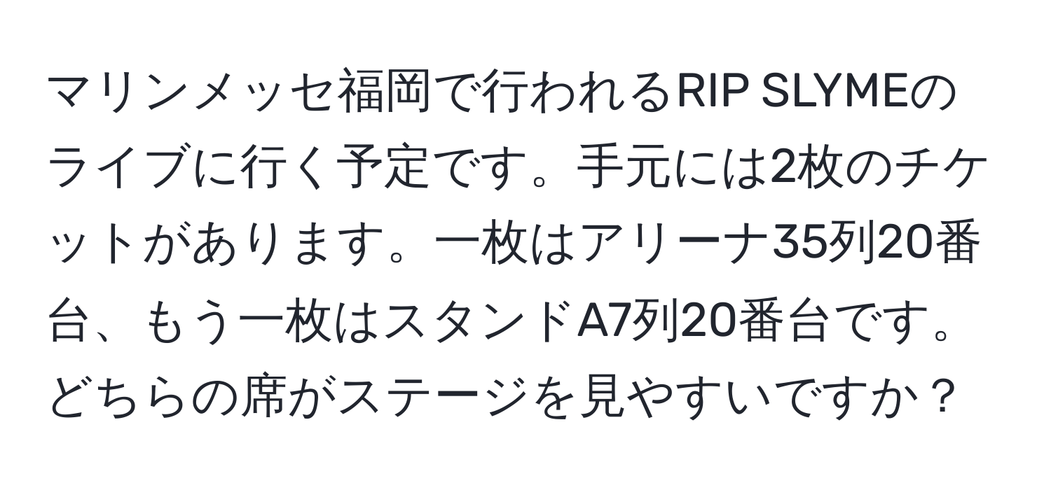 マリンメッセ福岡で行われるRIP SLYMEのライブに行く予定です。手元には2枚のチケットがあります。一枚はアリーナ35列20番台、もう一枚はスタンドA7列20番台です。どちらの席がステージを見やすいですか？