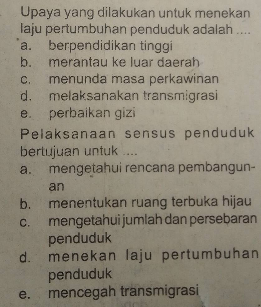 Upaya yang dilakukan untuk menekan
laju pertumbuhan penduduk adalah ....
a. berpendidikan tinggi
b. merantau ke luar daerah
c. menunda masa perkawinan
d. melaksanakan transmigrasi
e. perbaikan gizi
Pelaksanaan sensus penduduk
bertujuan untuk ....
a. mengetahui rencana pembangun-
an
b. menentukan ruang terbuka hijau
c. mengetahui jumlah dan persebaran
penduduk
d. menekan laju pertumbuhan
penduduk
e. mencegah transmigrasi