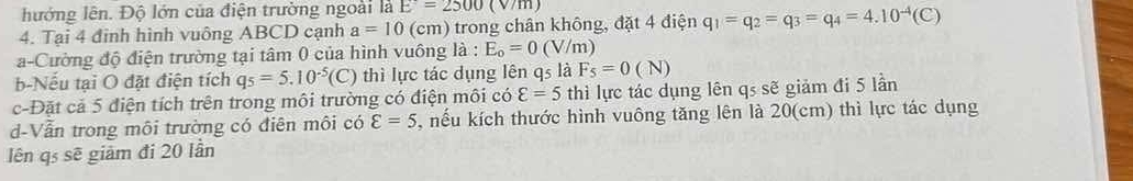 hướng lên. Độ lớn của điện trường ngoài là E=2500(V/m)
4. Tại 4 đinh hình vuông ABCD cạnh a=10 (cm) trong chân không, đặt 4 điện q_1=q_2=q_3=q_4=4.10^(-4)(C)
a-Cường độ điện trường tại tâm 0 của hình vuông là : E_o=0(V/m)
b-Nếu tại O đặt điện tích q_5=5.10^(-5)(C) thì lực tác dụng lên qs là F_5=0(N)
c-Đặt cả 5 điện tích trên trong môi trường có điện môi có varepsilon =5 thì lực tác dụng lên qs sẽ giảm đi 5 lần
d-Vẫn trong môi trường có điên môi có varepsilon =5 5, nếu kích thước hình vuông tăng lên là 20(cm) thì lực tác dụng
lên qs sẽ giảm đi 20 lần