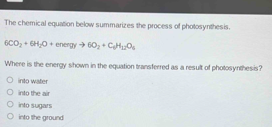 The chemical equation below summarizes the process of photosynthesis.
6CO_2+6H_2O+energyto 6O_2+C_6H_12O_6
Where is the energy shown in the equation transferred as a result of photosynthesis?
into water
into the air
into sugars
into the ground