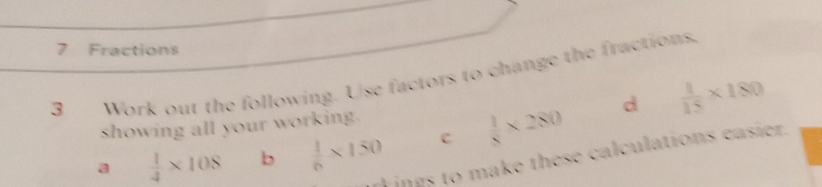 Fractions 
3 Work out the following. Use factors to change the fractions. 
d 
showing all your working.  1/15 * 180
a  1/4 * 108 b  1/6 * 150 C  1/8 * 280
L in es to make these calculations easier.