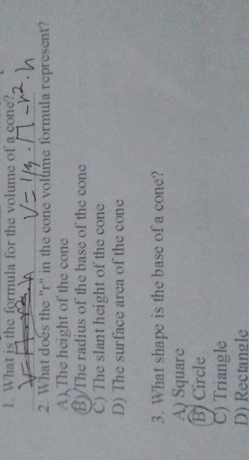 What is the formula for the volume of a cone?
2. What does the "r" in the cone volume formula represent?
A) The height of the cone
B) The radius of the base of the cone
C) The slant height of the cone
D) The surface area of the cone
3. What shape is the base of a cone?
A) Square
B Circle
C) Triangle
D) Rectangle