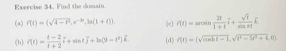 Find the domain. 
(a) vector r(t)=(sqrt(4-t^2), e^(-3t), ln (1+t)). (c) vector r(t)=arcsin  2t/1+t vector i+ sqrt(t)/sin π t vector k. 
(b) vector r(t)= (t-2)/t+2 vector i+sin tvector j+ln (9-t^2)vector k. (d) vector r(t)=(sqrt(cos ht-1), sqrt(t^4-5t^2+4),0).