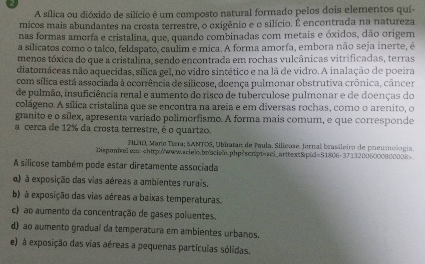 A sílica ou dióxido de silício é um composto natural formado pelos dois elementos quí-
micos mais abundantes na crosta terrestre, o oxigênio e o silício. É encontrada na natureza
nas formas amorfa e cristalina, que, quando combinadas com metais e óxidos, dão origem
a silicatos como o talco, feldspato, caulim e mica. A forma amorfa, embora não seja inerte, é
menos tóxica do que a cristalina, sendo encontrada em rochas vulcânicas vitrificadas, terras
diatomáceas não aquecidas, sílica gel, no vidro sintético e na lã de vidro. A inalação de poeira
com sílica está associada à ocorrência de silicose, doença pulmonar obstrutiva crônica, câncer
de pulmão, insuficiência renal e aumento do risco de tuberculose pulmonar e de doenças do
colágeno. A sílica cristalina que se encontra na areia e em diversas rochas, como o arenito, o
granito e o sílex, apresenta variado polimorfismo. A forma mais comum, e que corresponde
a cerca de 12% da crosta terrestre, é o quartzo.
FILHO, Mario Terra; SANTOS, Ubiratan de Paula. Silicose. Jornal brasileiro de pneumologia.
Disponível em:.
A silicose também pode estar diretamente associada
α) à exposição das vias aéreas a ambientes rurais.
b) à exposição das vias aéreas a baixas temperaturas.
c) ao aumento da concentração de gases poluentes.
d) ao aumento gradual da temperatura em ambientes urbanos.
e) à exposição das vias aéreas a pequenas partículas sólidas.