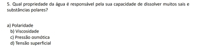 Qual propriedade da água é responsável pela sua capacidade de dissolver muitos sais e
substâncias polares?
a) Polaridade
b) Viscosidade
c) Pressão osmótica
d) Tensão superficial