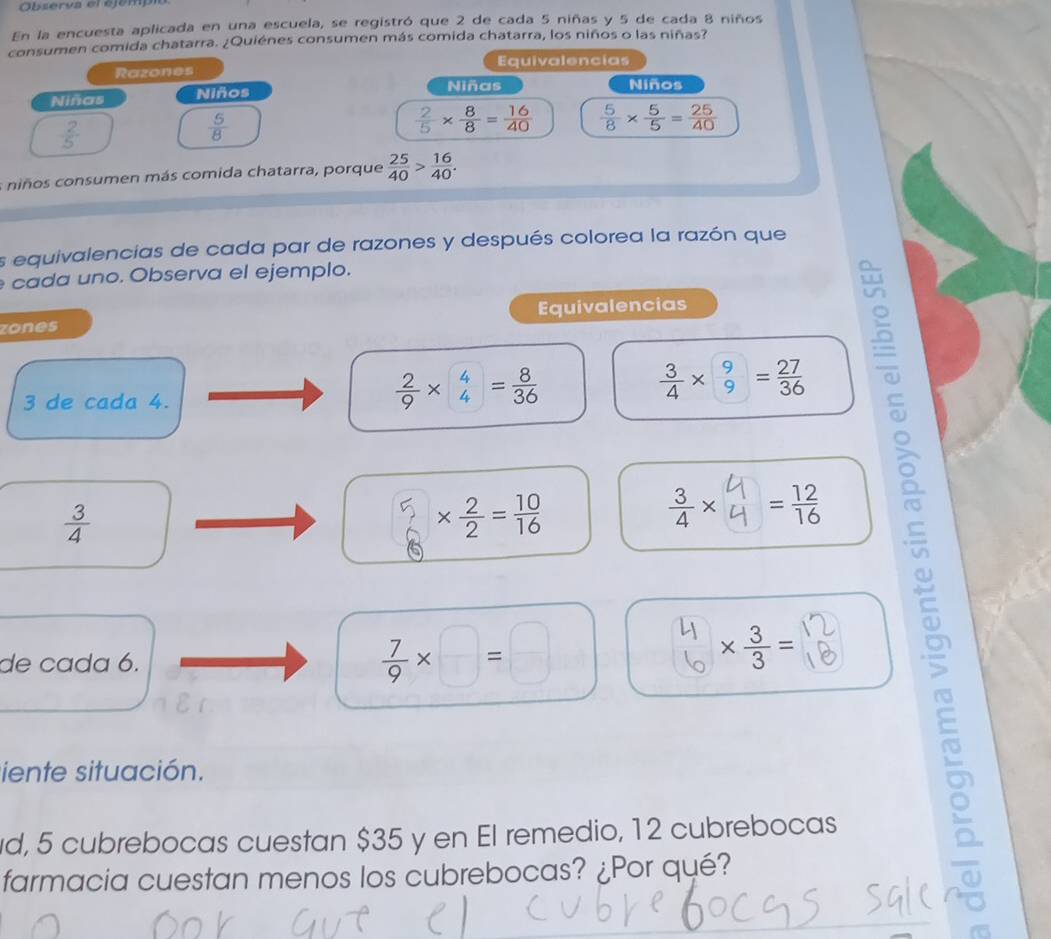 Observa er ejempi 
En la encuesta aplicada en una escuela, se registró que 2 de cada 5 niñas y 5 de cada 8 niños 
consumen comida chatarra. ¿Quiénes consumen más comida chatarra, los niños o las niñas? 
Razones Equivalencias 
Niñas Niños 
Niñas Niños
 2/5 
 5/8 
 2/5 *  8/8 = 16/40   5/8 *  5/5 = 25/40 
s niños consumen más comida chatarra, porque  25/40 > 16/40 . 
es equivalencias de cada par de razones y después colorea la razón que 
cada uno. Observa el ejemplo. 
zones Equivalencias
3 de cada 4.
 2/9 *  4/4 = 8/36 
 3/4 *  9/9 = 27/36 
 3/4 
*  2/2 = 10/16 
÷× = 12/16 
de cada 6.
 7/9 * □ =□
*  3/3 = A 
iente situación. 
d, 5 cubrebocas cuestan $35 y en El remedio, 12 cubrebocas 
farmacia cuestan menos los cubrebocas? ¿Por qué?