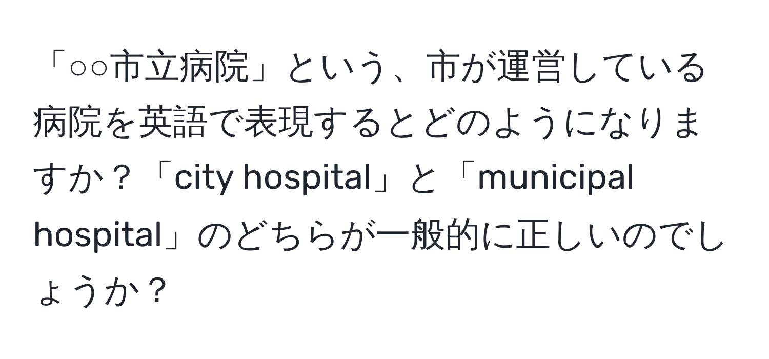 「○○市立病院」という、市が運営している病院を英語で表現するとどのようになりますか？「city hospital」と「municipal hospital」のどちらが一般的に正しいのでしょうか？