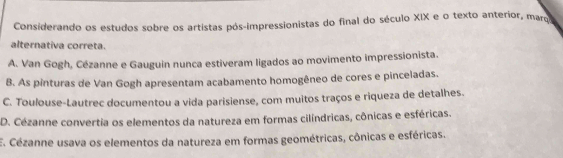 Considerando os estudos sobre os artistas pós-impressionistas do final do século XIX e o texto anterior, marqa
alternativa correta.
A. Van Gogh, Cézanne e Gauguin nunca estiveram ligados ao movimento impressionista.
B. As pinturas de Van Gogh apresentam acabamento homogêneo de cores e pinceladas.
C. Toulouse-Lautrec documentou a vida parisiense, com muitos traços e riqueza de detalhes.
D. Cézanne convertia os elementos da natureza em formas cilíndricas, cônicas e esféricas.
E. Cézanne usava os elementos da natureza em formas geométricas, cônicas e esféricas.